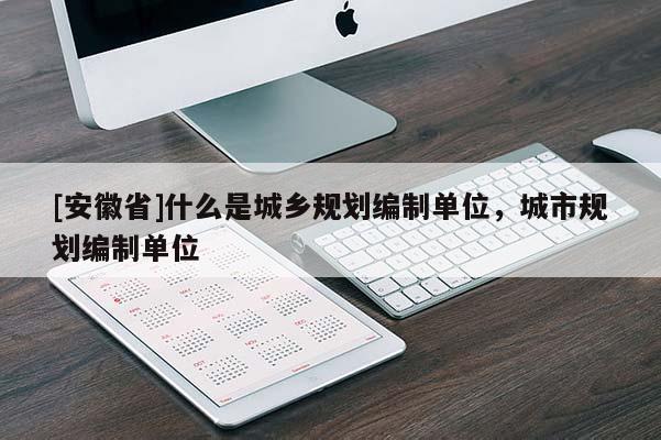 [安徽省]什么是城鄉(xiāng)規(guī)劃編制單位，城市規(guī)劃編制單位