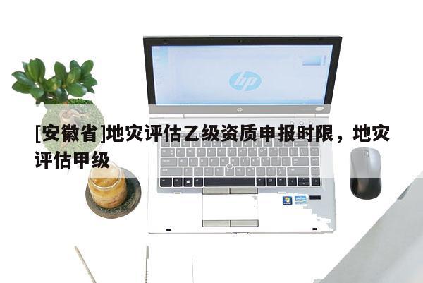[安徽省]地災(zāi)評估乙級資質(zhì)申報時限，地災(zāi)評估甲級
