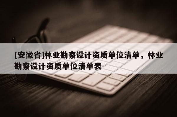 [安徽省]林業(yè)勘察設(shè)計資質(zhì)單位清單，林業(yè)勘察設(shè)計資質(zhì)單位清單表