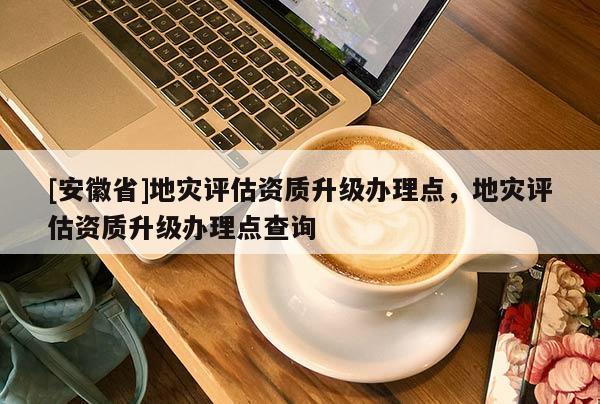[安徽省]地災評估資質升級辦理點，地災評估資質升級辦理點查詢