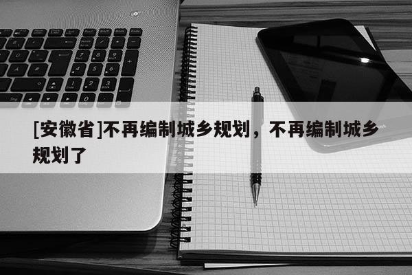 [安徽省]不再編制城鄉(xiāng)規(guī)劃，不再編制城鄉(xiāng)規(guī)劃了
