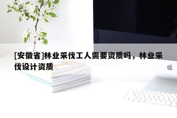[安徽省]林業(yè)采伐工人需要資質(zhì)嗎，林業(yè)采伐設(shè)計資質(zhì)