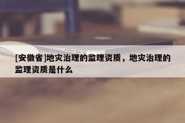 [安徽省]地災(zāi)治理的監(jiān)理資質(zhì)，地災(zāi)治理的監(jiān)理資質(zhì)是什么