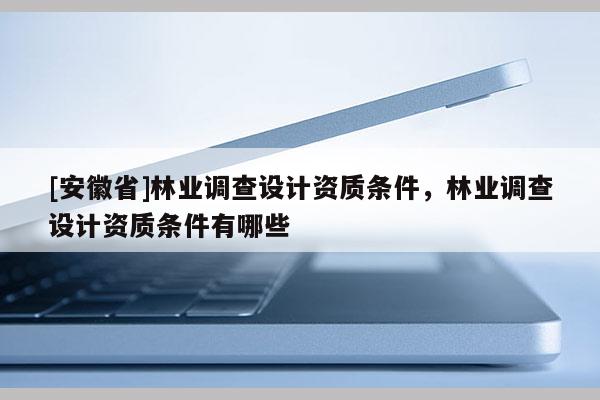 [安徽省]林業(yè)調(diào)查設(shè)計(jì)資質(zhì)條件，林業(yè)調(diào)查設(shè)計(jì)資質(zhì)條件有哪些