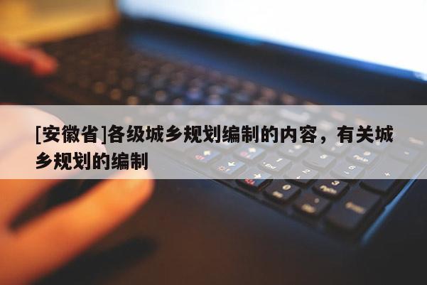 [安徽省]各級(jí)城鄉(xiāng)規(guī)劃編制的內(nèi)容，有關(guān)城鄉(xiāng)規(guī)劃的編制
