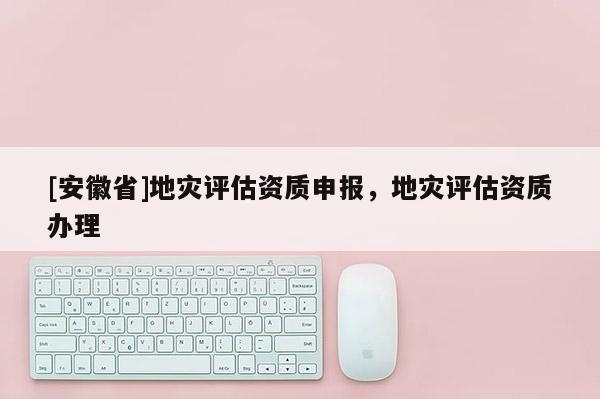 [安徽省]地災(zāi)評(píng)估資質(zhì)申報(bào)，地災(zāi)評(píng)估資質(zhì)辦理
