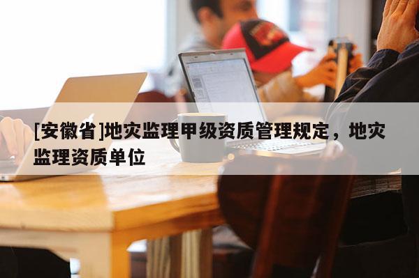 [安徽省]地災(zāi)監(jiān)理甲級(jí)資質(zhì)管理規(guī)定，地災(zāi)監(jiān)理資質(zhì)單位