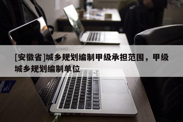 [安徽省]城鄉(xiāng)規(guī)劃編制甲級承擔范圍，甲級城鄉(xiāng)規(guī)劃編制單位
