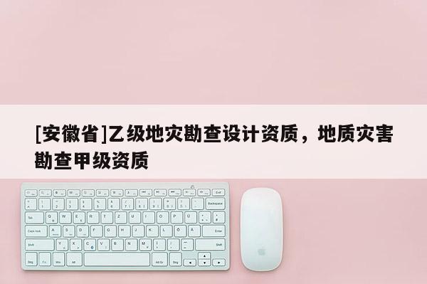 [安徽省]乙級(jí)地災(zāi)勘查設(shè)計(jì)資質(zhì)，地質(zhì)災(zāi)害勘查甲級(jí)資質(zhì)