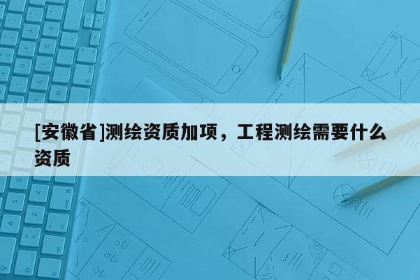 [安徽省]測繪資質(zhì)加項，工程測繪需要什么資質(zhì)