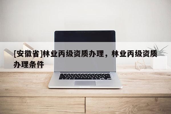 [安徽省]林業(yè)丙級(jí)資質(zhì)辦理，林業(yè)丙級(jí)資質(zhì)辦理?xiàng)l件