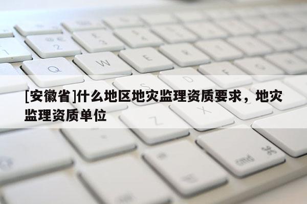 [安徽省]什么地區(qū)地災(zāi)監(jiān)理資質(zhì)要求，地災(zāi)監(jiān)理資質(zhì)單位