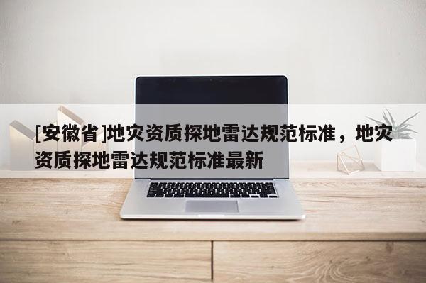 [安徽省]地災(zāi)資質(zhì)探地雷達(dá)規(guī)范標(biāo)準(zhǔn)，地災(zāi)資質(zhì)探地雷達(dá)規(guī)范標(biāo)準(zhǔn)最新