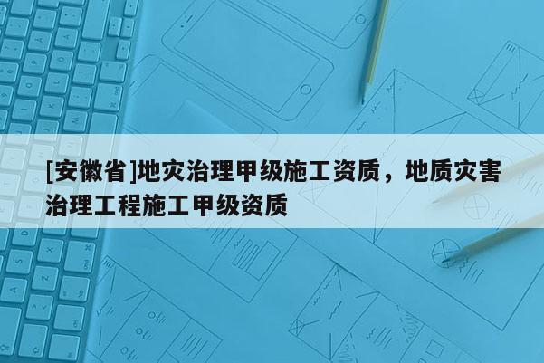 [安徽省]地災(zāi)治理甲級(jí)施工資質(zhì)，地質(zhì)災(zāi)害治理工程施工甲級(jí)資質(zhì)
