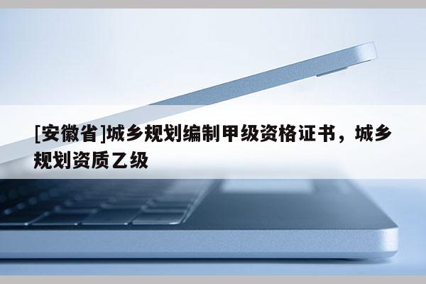 [安徽省]城鄉(xiāng)規(guī)劃編制甲級資格證書，城鄉(xiāng)規(guī)劃資質(zhì)乙級