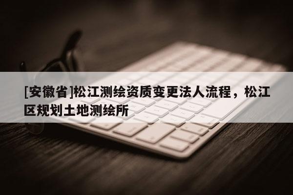[安徽省]松江測繪資質(zhì)變更法人流程，松江區(qū)規(guī)劃土地測繪所