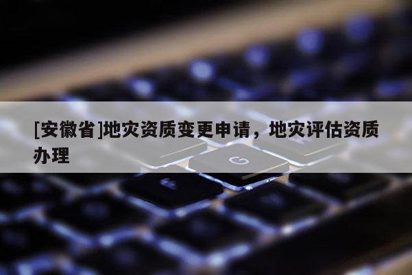 [安徽省]地災(zāi)資質(zhì)變更申請(qǐng)，地災(zāi)評(píng)估資質(zhì)辦理