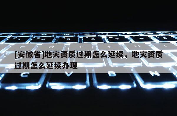 [安徽省]地災(zāi)資質(zhì)過期怎么延續(xù)，地災(zāi)資質(zhì)過期怎么延續(xù)辦理
