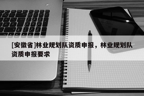 [安徽省]林業(yè)規(guī)劃隊(duì)資質(zhì)申報(bào)，林業(yè)規(guī)劃隊(duì)資質(zhì)申報(bào)要求