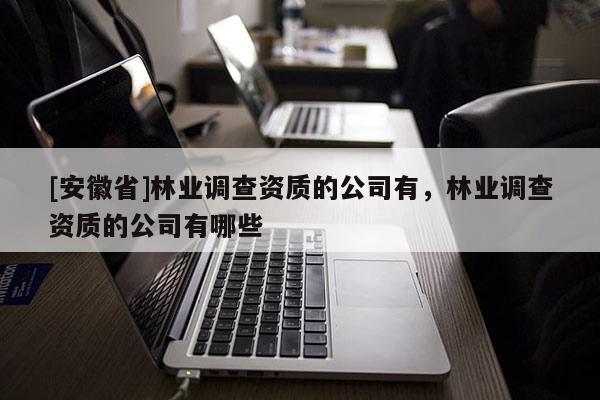 [安徽省]林業(yè)調(diào)查資質(zhì)的公司有，林業(yè)調(diào)查資質(zhì)的公司有哪些