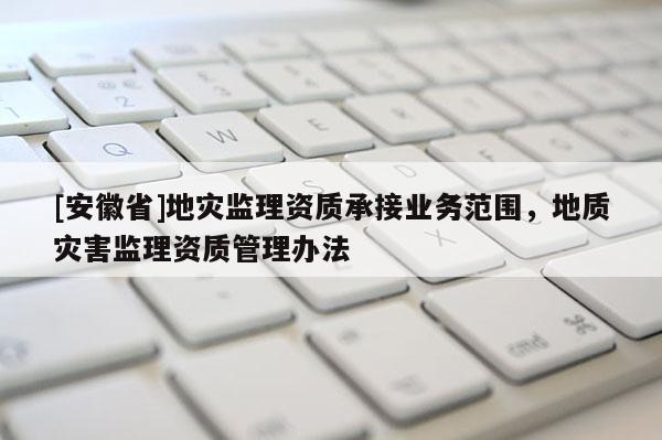 [安徽省]地災(zāi)監(jiān)理資質(zhì)承接業(yè)務(wù)范圍，地質(zhì)災(zāi)害監(jiān)理資質(zhì)管理辦法