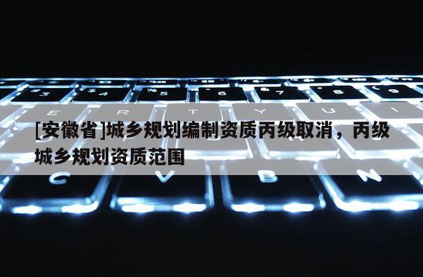 [安徽省]城鄉(xiāng)規(guī)劃編制資質(zhì)丙級(jí)取消，丙級(jí)城鄉(xiāng)規(guī)劃資質(zhì)范圍
