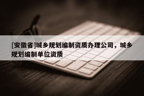 [安徽省]城鄉(xiāng)規(guī)劃編制資質(zhì)辦理公司，城鄉(xiāng)規(guī)劃編制單位資質(zhì)