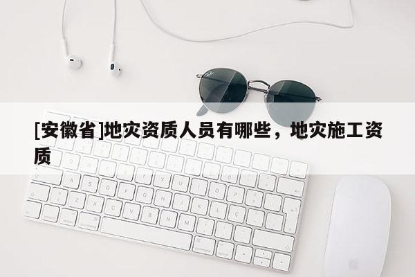 [安徽省]地災(zāi)資質(zhì)人員有哪些，地災(zāi)施工資質(zhì)