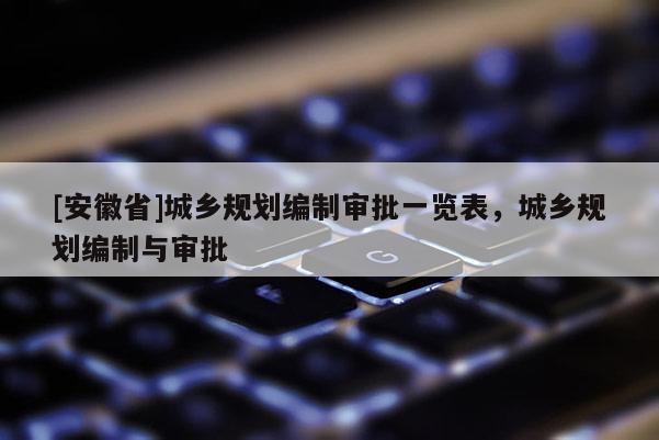 [安徽省]城鄉(xiāng)規(guī)劃編制審批一覽表，城鄉(xiāng)規(guī)劃編制與審批