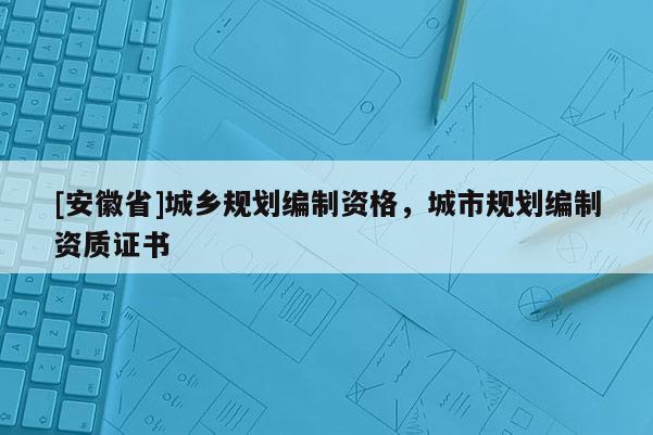 [安徽省]城鄉(xiāng)規(guī)劃編制資格，城市規(guī)劃編制資質(zhì)證書