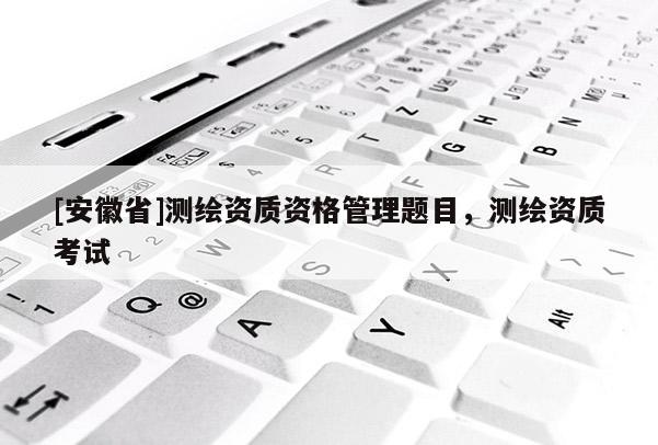 [安徽省]測(cè)繪資質(zhì)資格管理題目，測(cè)繪資質(zhì)考試