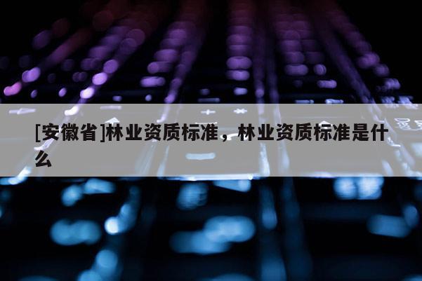[安徽省]林業(yè)資質標準，林業(yè)資質標準是什么