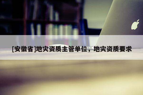 [安徽省]地災資質(zhì)主管單位，地災資質(zhì)要求