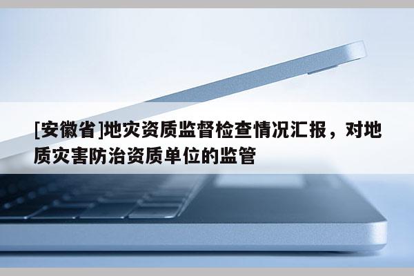 [安徽省]地災(zāi)資質(zhì)監(jiān)督檢查情況匯報(bào)，對(duì)地質(zhì)災(zāi)害防治資質(zhì)單位的監(jiān)管