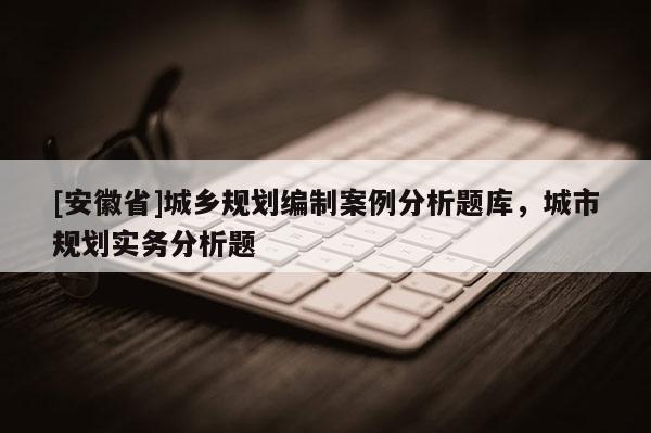 [安徽省]城鄉(xiāng)規(guī)劃編制案例分析題庫，城市規(guī)劃實(shí)務(wù)分析題