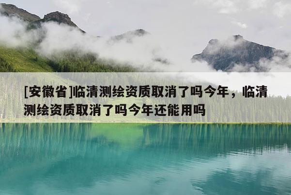 [安徽省]臨清測繪資質(zhì)取消了嗎今年，臨清測繪資質(zhì)取消了嗎今年還能用嗎
