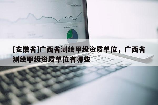 [安徽省]廣西省測繪甲級資質(zhì)單位，廣西省測繪甲級資質(zhì)單位有哪些