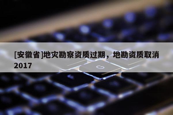 [安徽省]地災(zāi)勘察資質(zhì)過期，地勘資質(zhì)取消2017