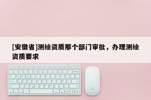 [安徽省]測繪資質(zhì)那個部門審批，辦理測繪資質(zhì)要求