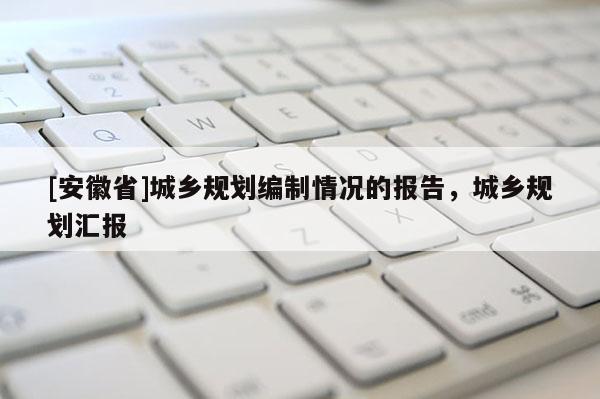 [安徽省]城鄉(xiāng)規(guī)劃編制情況的報(bào)告，城鄉(xiāng)規(guī)劃匯報(bào)