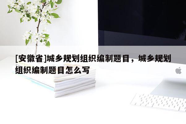 [安徽省]城鄉(xiāng)規(guī)劃組織編制題目，城鄉(xiāng)規(guī)劃組織編制題目怎么寫