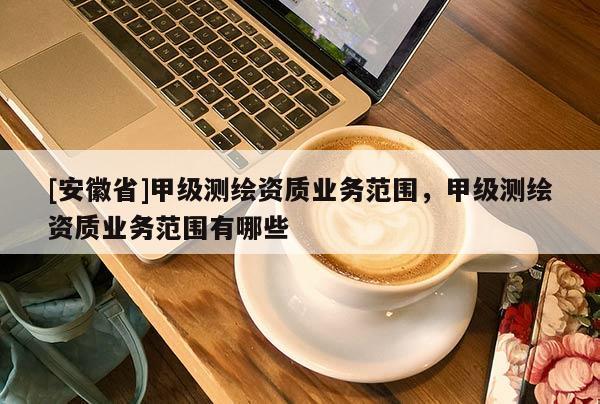 [安徽省]甲級(jí)測(cè)繪資質(zhì)業(yè)務(wù)范圍，甲級(jí)測(cè)繪資質(zhì)業(yè)務(wù)范圍有哪些