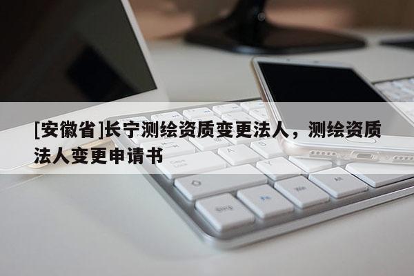 [安徽省]長寧測繪資質(zhì)變更法人，測繪資質(zhì)法人變更申請書