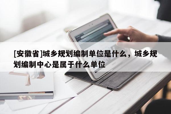 [安徽省]城鄉(xiāng)規(guī)劃編制單位是什么，城鄉(xiāng)規(guī)劃編制中心是屬于什么單位