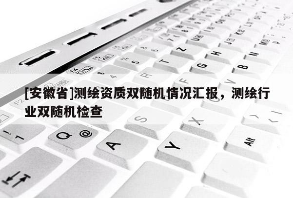 [安徽省]測繪資質(zhì)雙隨機情況匯報，測繪行業(yè)雙隨機檢查