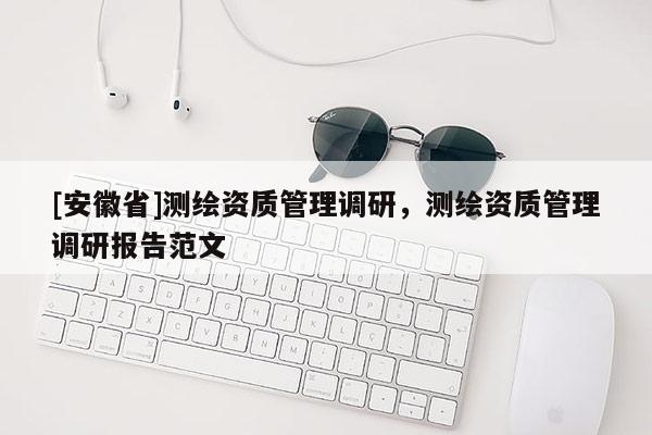 [安徽省]測(cè)繪資質(zhì)管理調(diào)研，測(cè)繪資質(zhì)管理調(diào)研報(bào)告范文