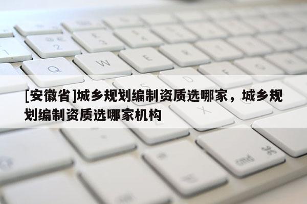 [安徽省]城鄉(xiāng)規(guī)劃編制資質(zhì)選哪家，城鄉(xiāng)規(guī)劃編制資質(zhì)選哪家機(jī)構(gòu)