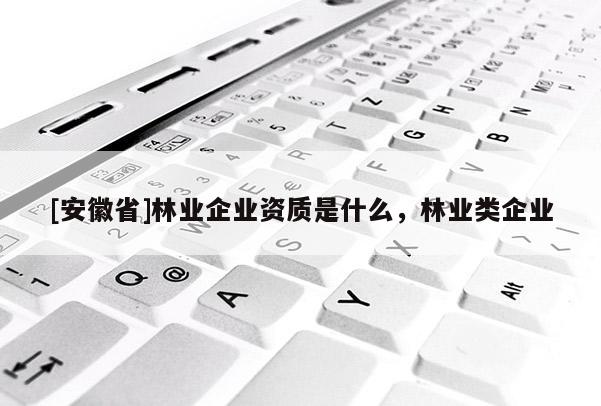 [安徽省]林業(yè)企業(yè)資質(zhì)是什么，林業(yè)類企業(yè)