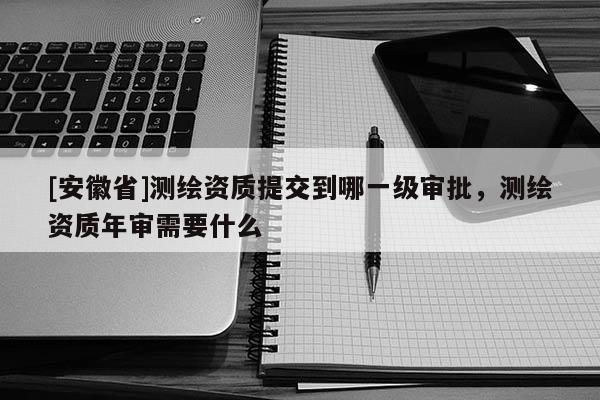 [安徽省]測繪資質(zhì)提交到哪一級審批，測繪資質(zhì)年審需要什么