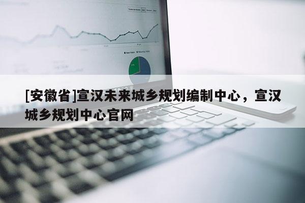 [安徽省]宣漢未來城鄉(xiāng)規(guī)劃編制中心，宣漢城鄉(xiāng)規(guī)劃中心官網